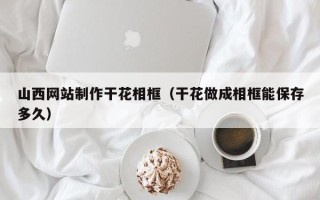 宜宾山西网站制作干花相框（干花做成相框能保存多久）